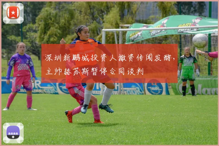 深圳新鹏城投资人撤资传闻发酵，主帅赫苏斯暂停合同谈判