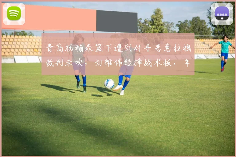 青岛杨瀚森篮下遭到对手恶意拉拽裁判未吹，刘维伟怒摔战术板，年轻核心是否该获得更多保护？