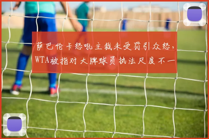 萨巴伦卡怒吼主裁未受罚引众怒,WTA被指对大牌球员执法尺度不一