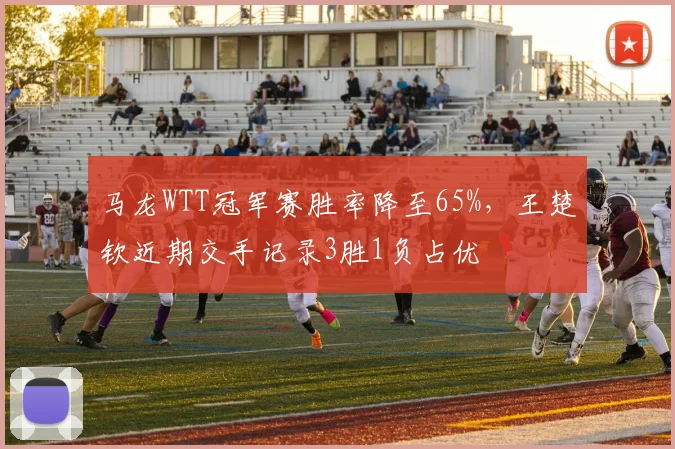 马龙WTT冠军赛胜率降至65%，王楚钦近期交手记录3胜1负占优