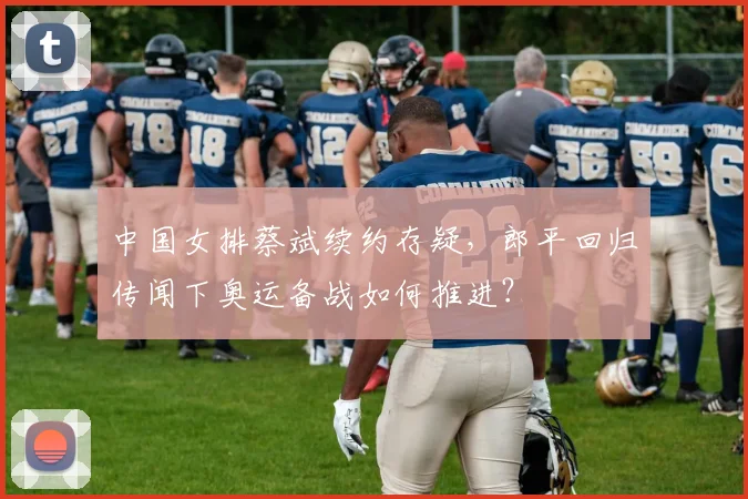 中国女排蔡斌续约存疑,郎平回归传闻下奥运备战如何推进?