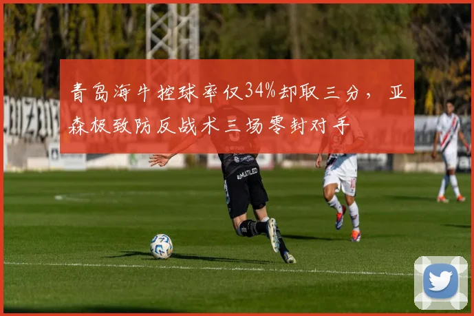 青岛海牛控球率仅34%却取三分,亚森极致防反战术三场零封对手