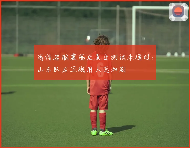 高诗岩脑震荡后复出测试未通过，山东队后卫线用人荒加剧