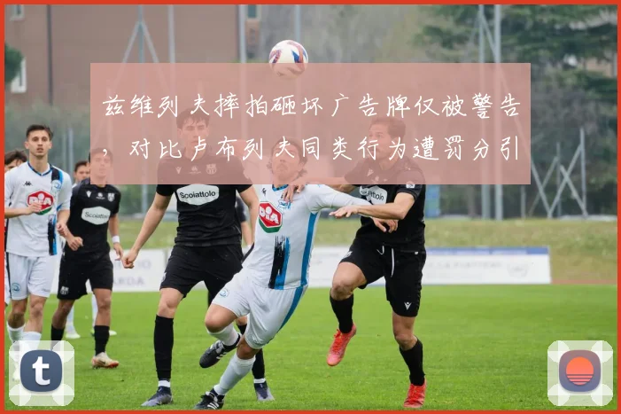 兹维列夫摔拍砸坏广告牌仅被警告，对比卢布列夫同类行为遭罚分引发双标争议